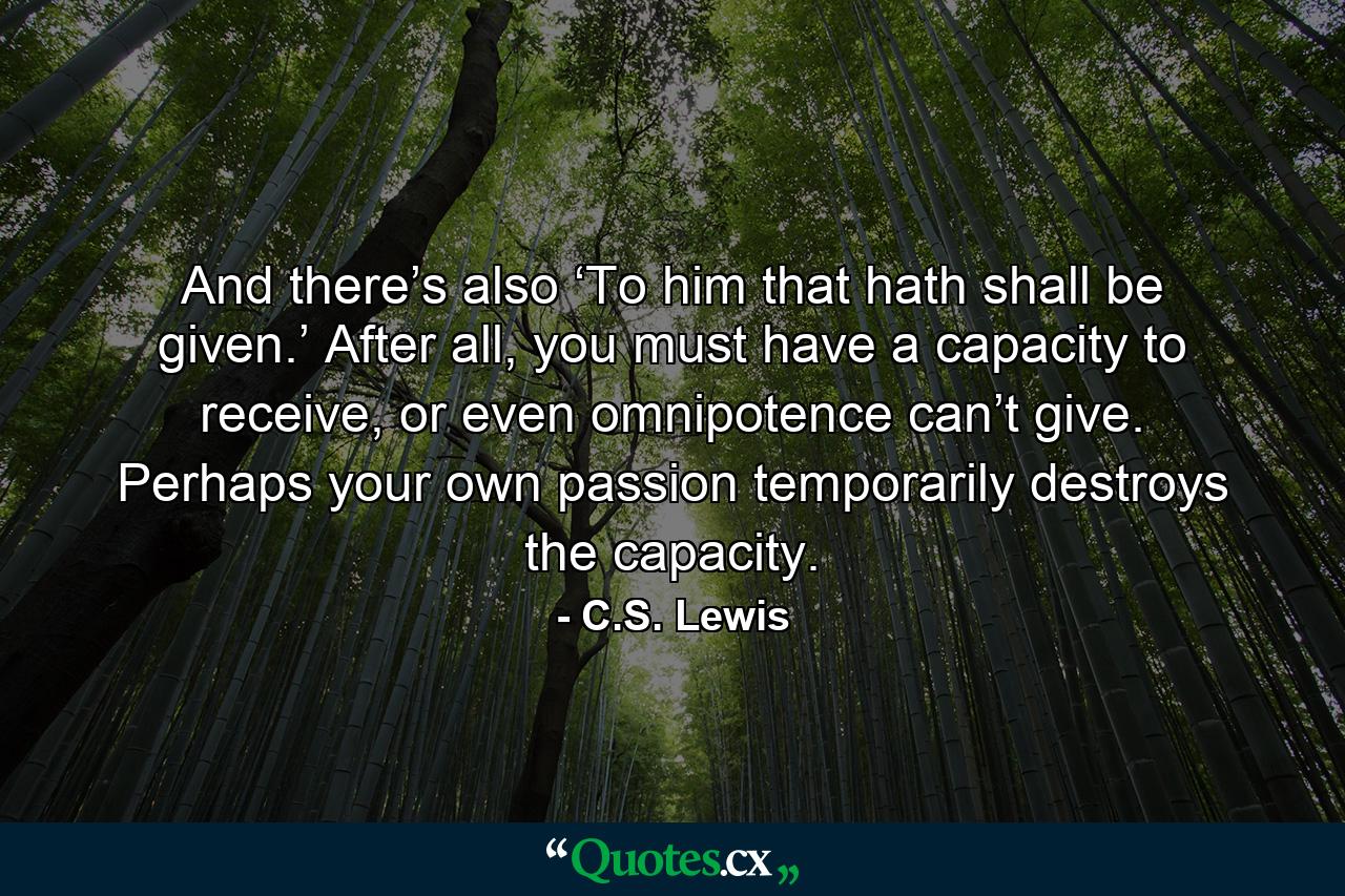 And there’s also ‘To him that hath shall be given.’ After all, you must have a capacity to receive, or even omnipotence can’t give. Perhaps your own passion temporarily destroys the capacity. - Quote by C.S. Lewis