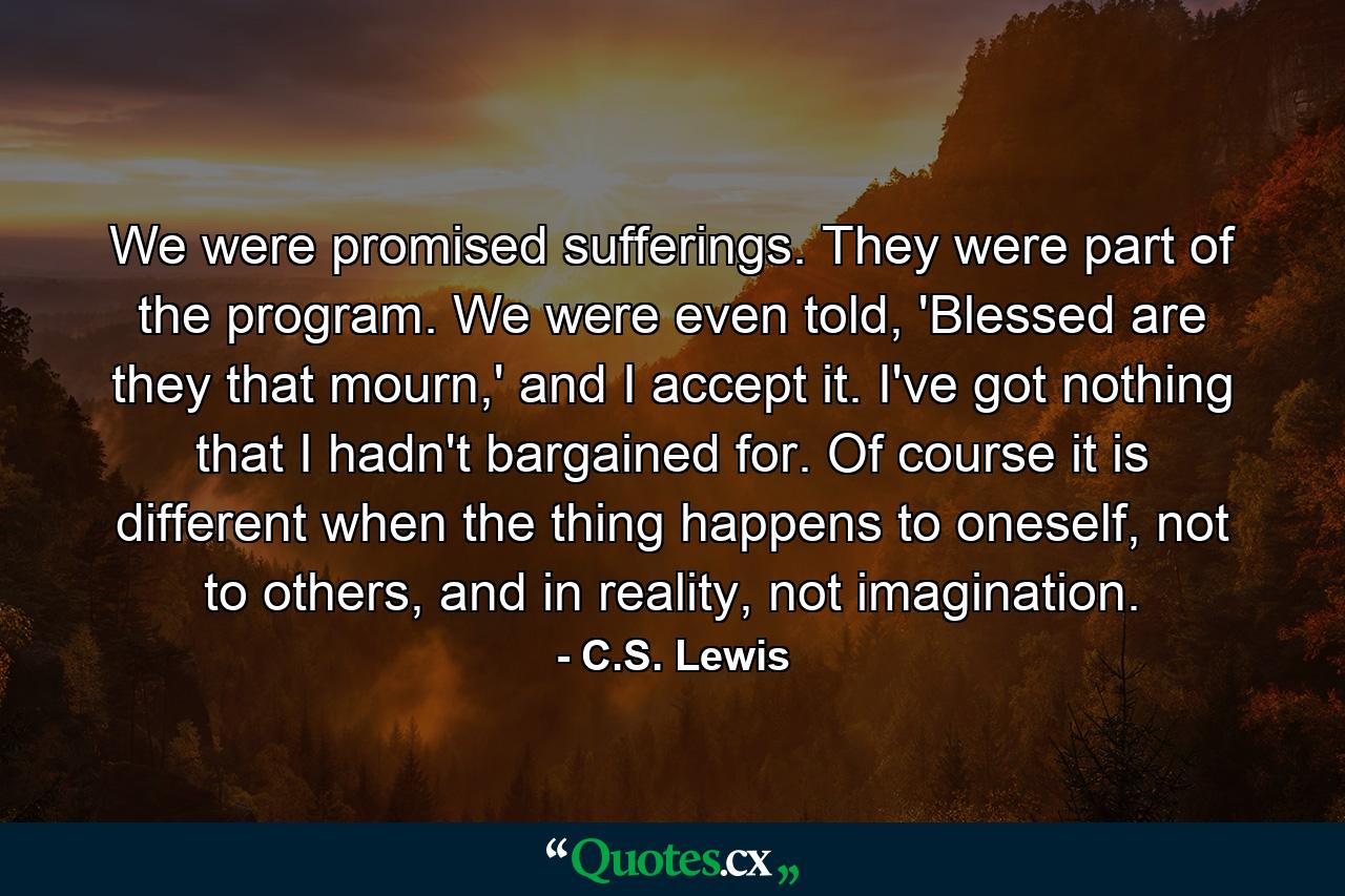 We were promised sufferings. They were part of the program. We were even told, 'Blessed are they that mourn,' and I accept it. I've got nothing that I hadn't bargained for. Of course it is different when the thing happens to oneself, not to others, and in reality, not imagination. - Quote by C.S. Lewis