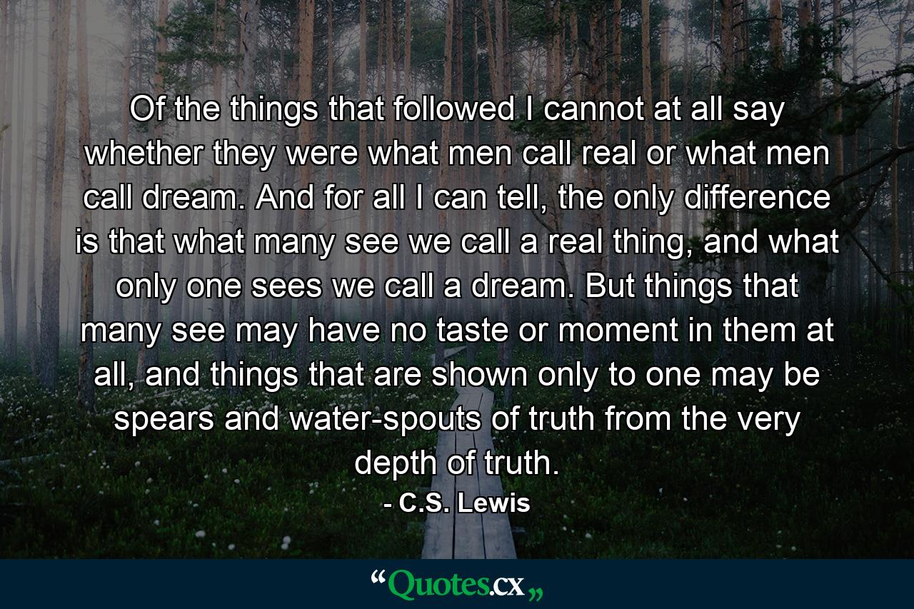 Of the things that followed I cannot at all say whether they were what men call real or what men call dream. And for all I can tell, the only difference is that what many see we call a real thing, and what only one sees we call a dream. But things that many see may have no taste or moment in them at all, and things that are shown only to one may be spears and water-spouts of truth from the very depth of truth. - Quote by C.S. Lewis