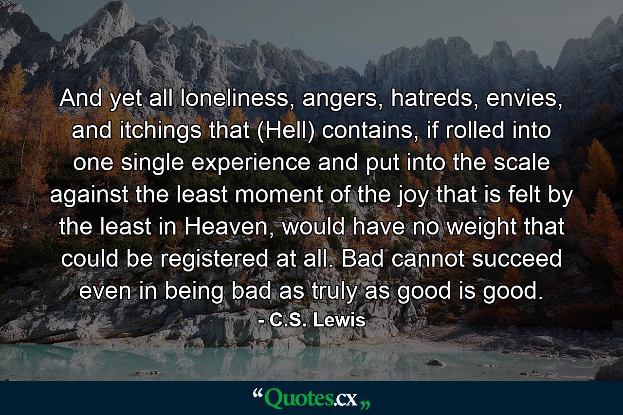 And yet all loneliness, angers, hatreds, envies, and itchings that (Hell) contains, if rolled into one single experience and put into the scale against the least moment of the joy that is felt by the least in Heaven, would have no weight that could be registered at all. Bad cannot succeed even in being bad as truly as good is good. - Quote by C.S. Lewis