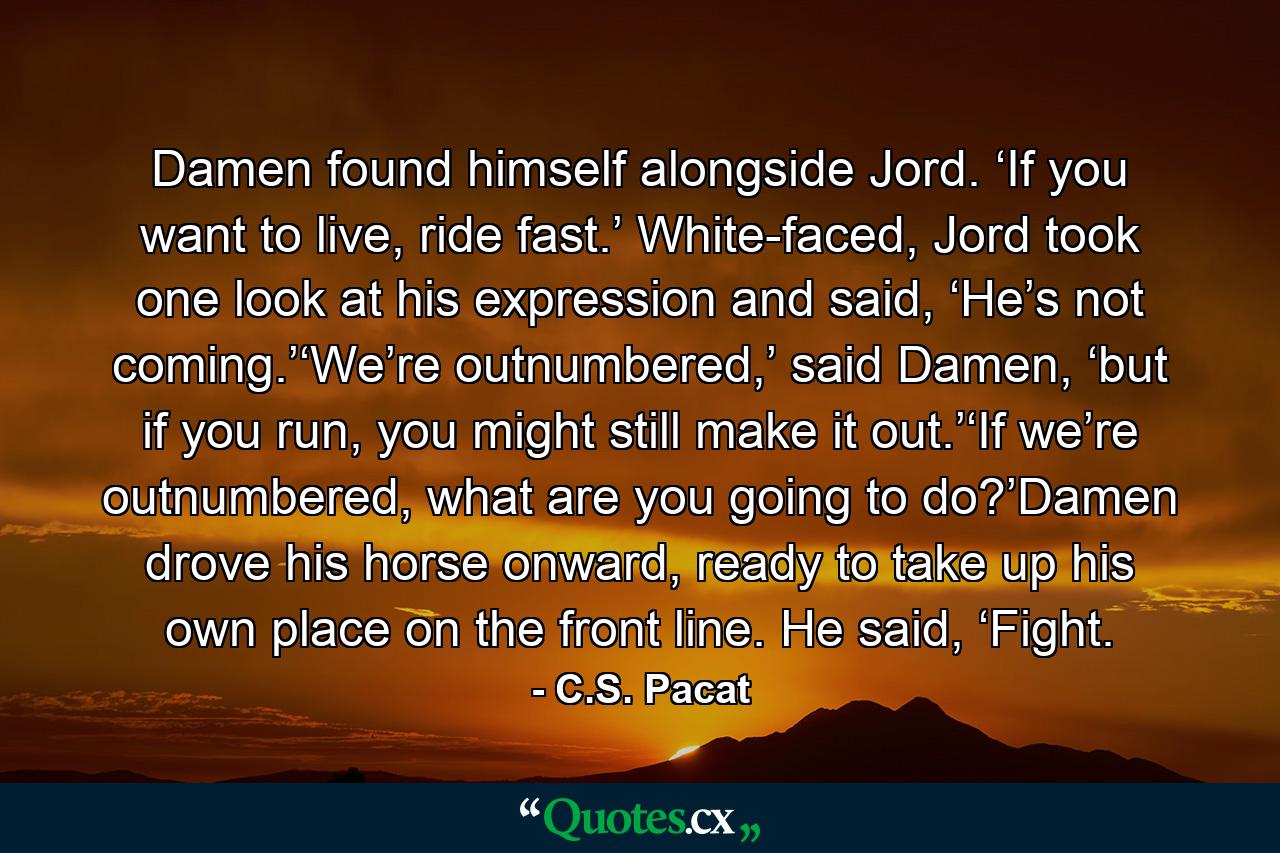 Damen found himself alongside Jord. ‘If you want to live, ride fast.’ White-faced, Jord took one look at his expression and said, ‘He’s not coming.’‘We’re outnumbered,’ said Damen, ‘but if you run, you might still make it out.’‘If we’re outnumbered, what are you going to do?’Damen drove his horse onward, ready to take up his own place on the front line. He said, ‘Fight. - Quote by C.S. Pacat