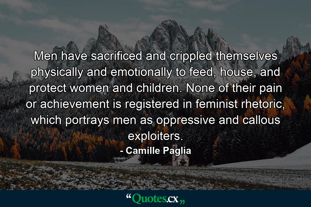 Men have sacrificed and crippled themselves physically and emotionally to feed, house, and protect women and children. None of their pain or achievement is registered in feminist rhetoric, which portrays men as oppressive and callous exploiters. - Quote by Camille Paglia