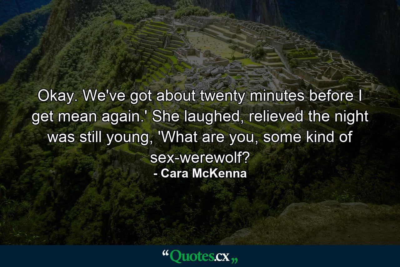 Okay. We've got about twenty minutes before I get mean again.' She laughed, relieved the night was still young, 'What are you, some kind of sex-werewolf? - Quote by Cara McKenna