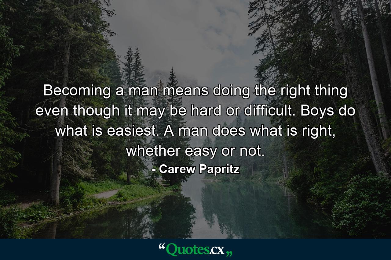 Becoming a man means doing the right thing even though it may be hard or difficult. Boys do what is easiest. A man does what is right, whether easy or not. - Quote by Carew Papritz