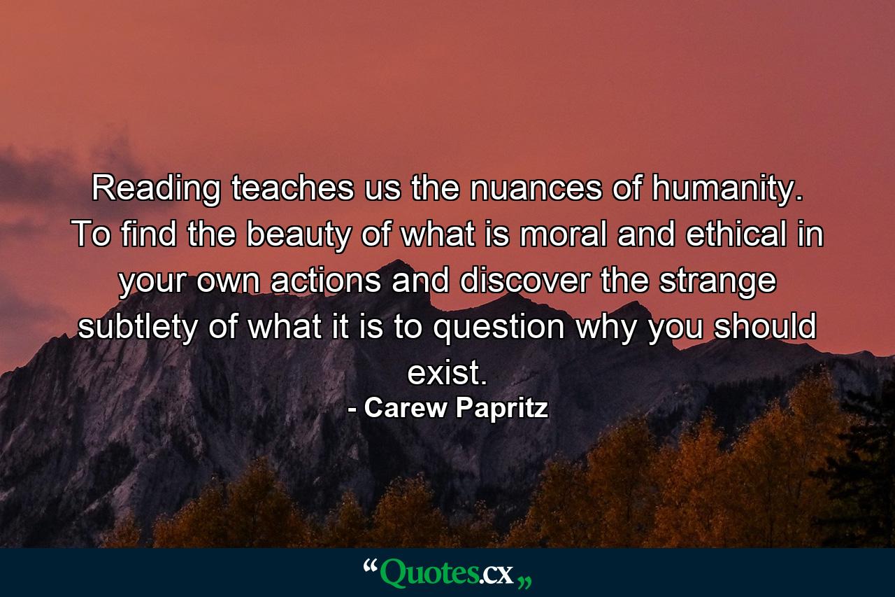 Reading teaches us the nuances of humanity. To find the beauty of what is moral and ethical in your own actions and discover the strange subtlety of what it is to question why you should exist. - Quote by Carew Papritz