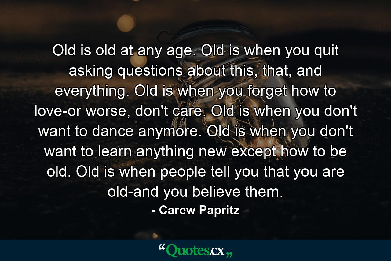 Old is old at any age. Old is when you quit asking questions about this, that, and everything. Old is when you forget how to love-or worse, don't care. Old is when you don't want to dance anymore. Old is when you don't want to learn anything new except how to be old. Old is when people tell you that you are old-and you believe them. - Quote by Carew Papritz