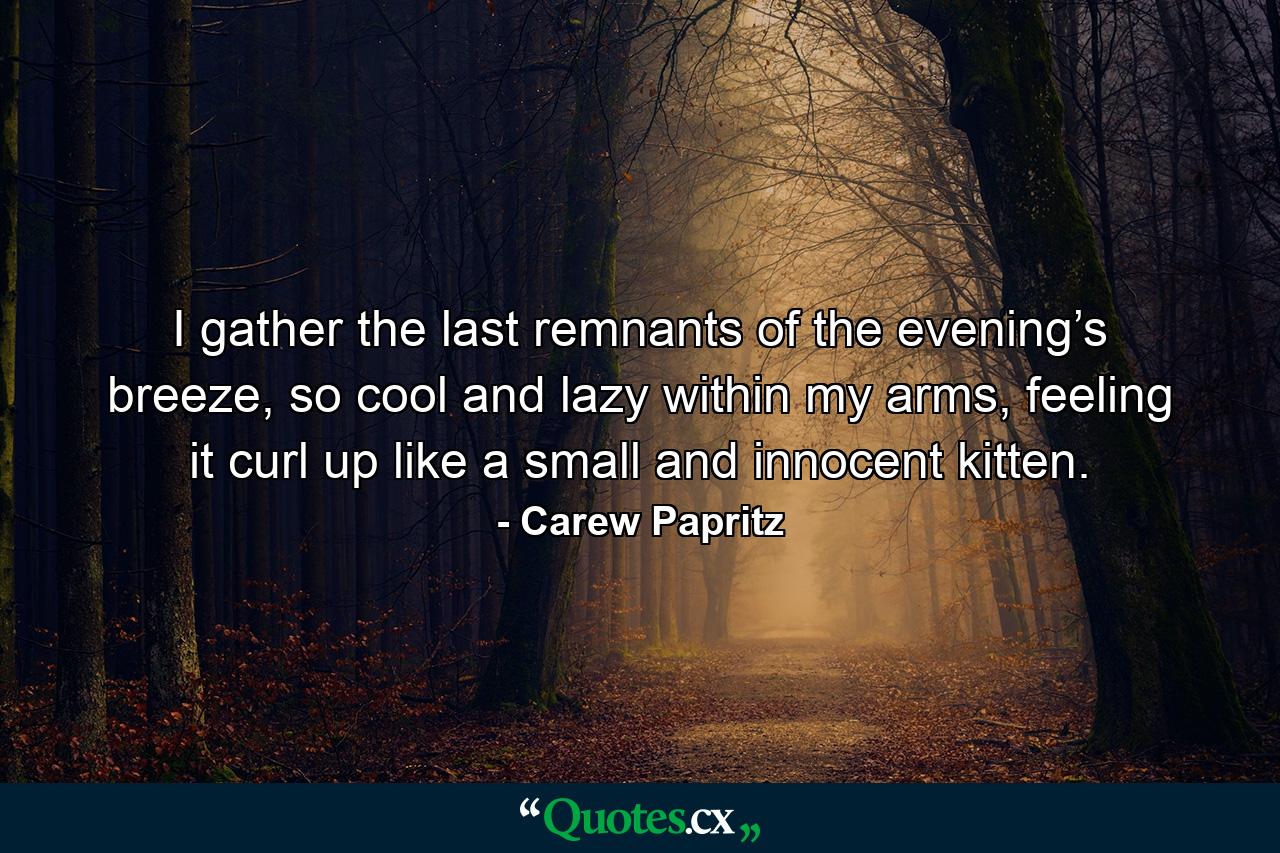 I gather the last remnants of the evening’s breeze, so cool and lazy within my arms, feeling it curl up like a small and innocent kitten. - Quote by Carew Papritz