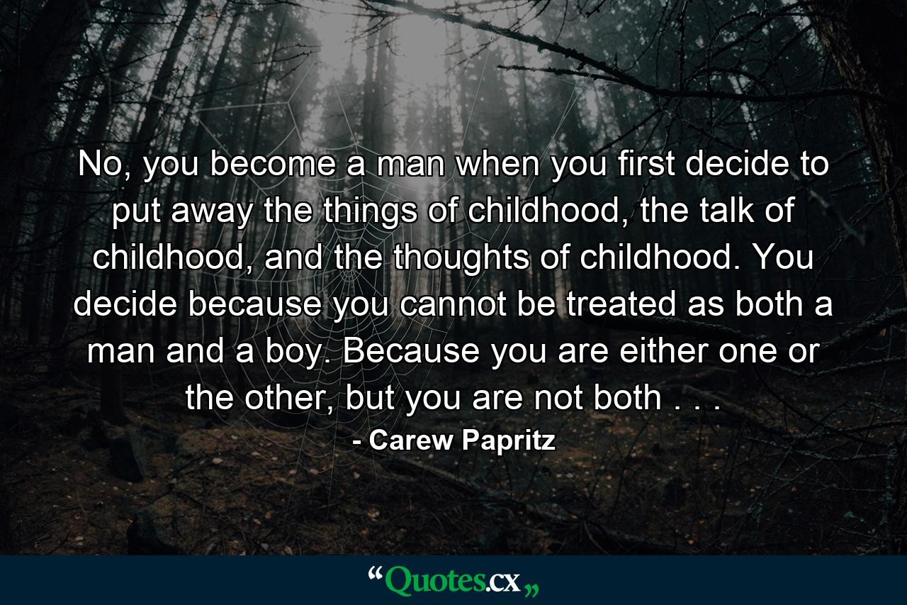 No, you become a man when you first decide to put away the things of childhood, the talk of childhood, and the thoughts of childhood. You decide because you cannot be treated as both a man and a boy. Because you are either one or the other, but you are not both . . . - Quote by Carew Papritz