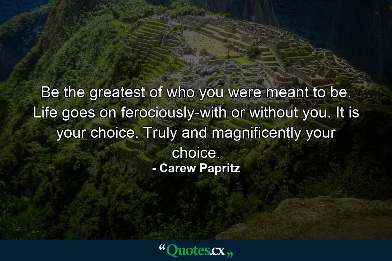 Be the greatest of who you were meant to be. Life goes on ferociously-with or without you. It is your choice. Truly and magnificently your choice. - Quote by Carew Papritz