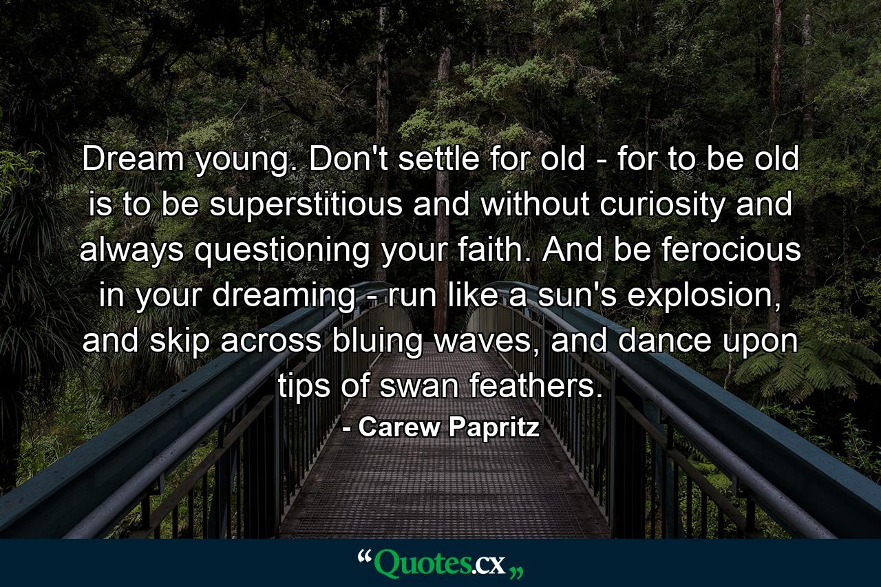 Dream young. Don't settle for old - for to be old is to be superstitious and without curiosity and always questioning your faith. And be ferocious in your dreaming - run like a sun's explosion, and skip across bluing waves, and dance upon tips of swan feathers. - Quote by Carew Papritz