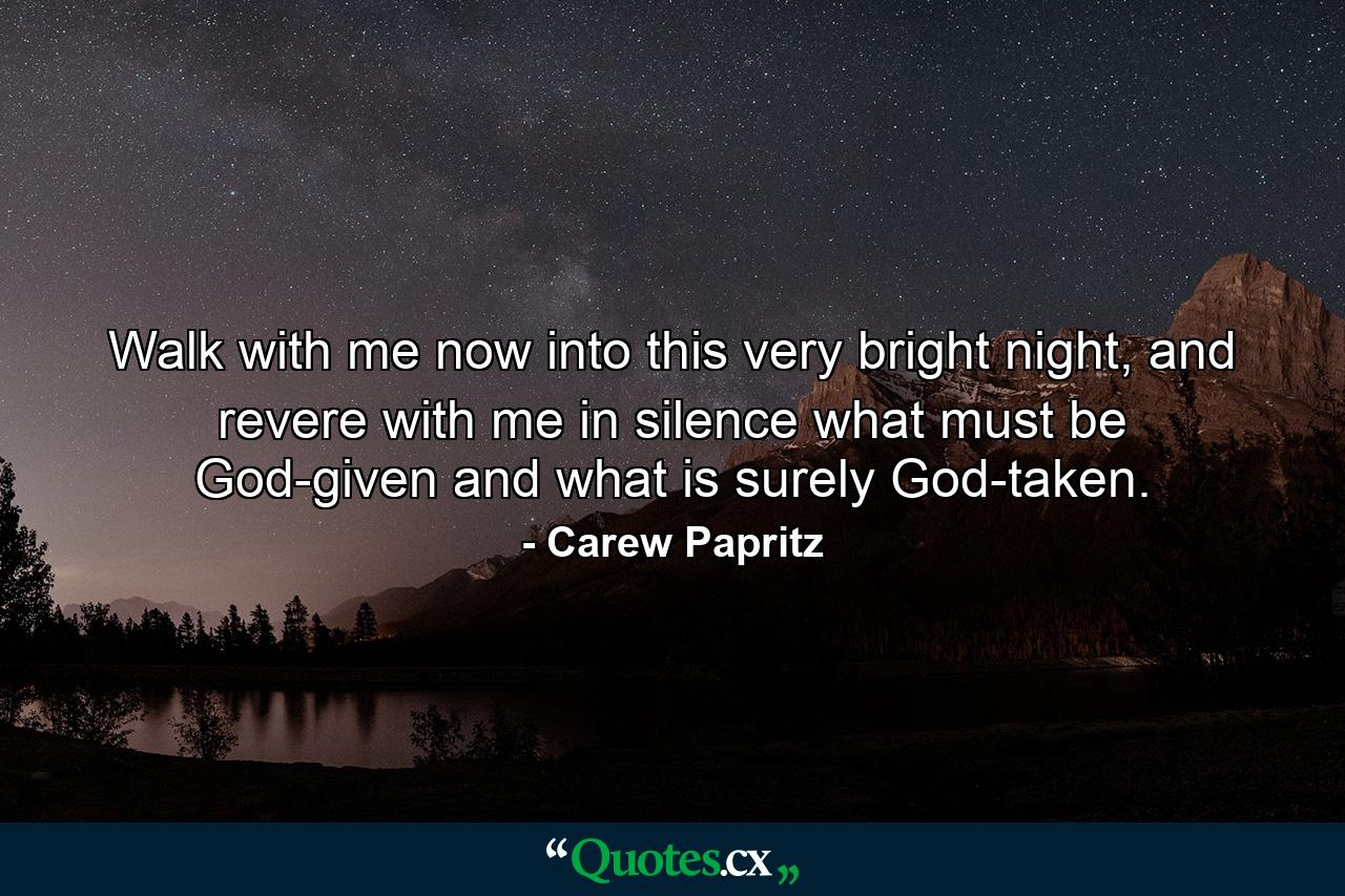 Walk with me now into this very bright night, and revere with me in silence what must be God-given and what is surely God-taken. - Quote by Carew Papritz