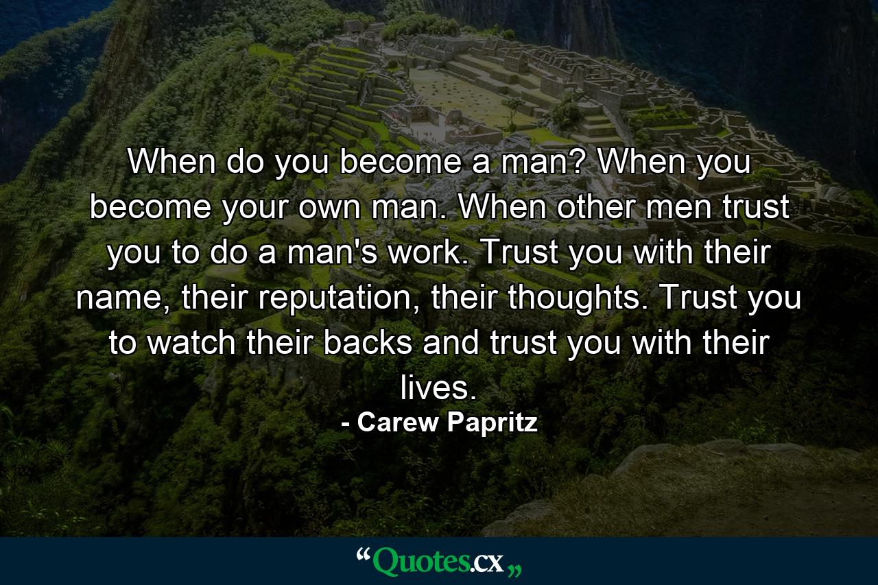 When do you become a man? When you become your own man. When other men trust you to do a man's work. Trust you with their name, their reputation, their thoughts. Trust you to watch their backs and trust you with their lives. - Quote by Carew Papritz