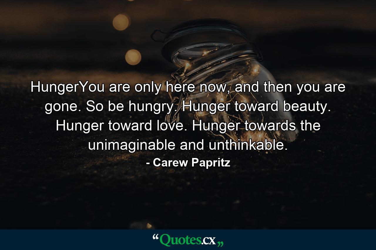 HungerYou are only here now, and then you are gone. So be hungry. Hunger toward beauty. Hunger toward love. Hunger towards the unimaginable and unthinkable. - Quote by Carew Papritz