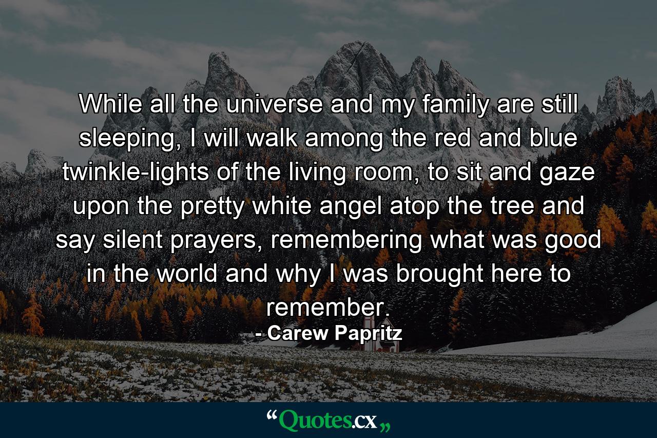 While all the universe and my family are still sleeping, I will walk among the red and blue twinkle-lights of the living room, to sit and gaze upon the pretty white angel atop the tree and say silent prayers, remembering what was good in the world and why I was brought here to remember. - Quote by Carew Papritz