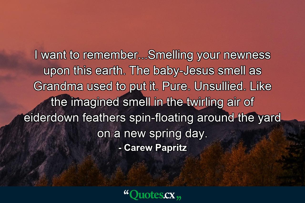 I want to remember...Smelling your newness upon this earth. The baby-Jesus smell as Grandma used to put it. Pure. Unsullied. Like the imagined smell in the twirling air of eiderdown feathers spin-floating around the yard on a new spring day. - Quote by Carew Papritz