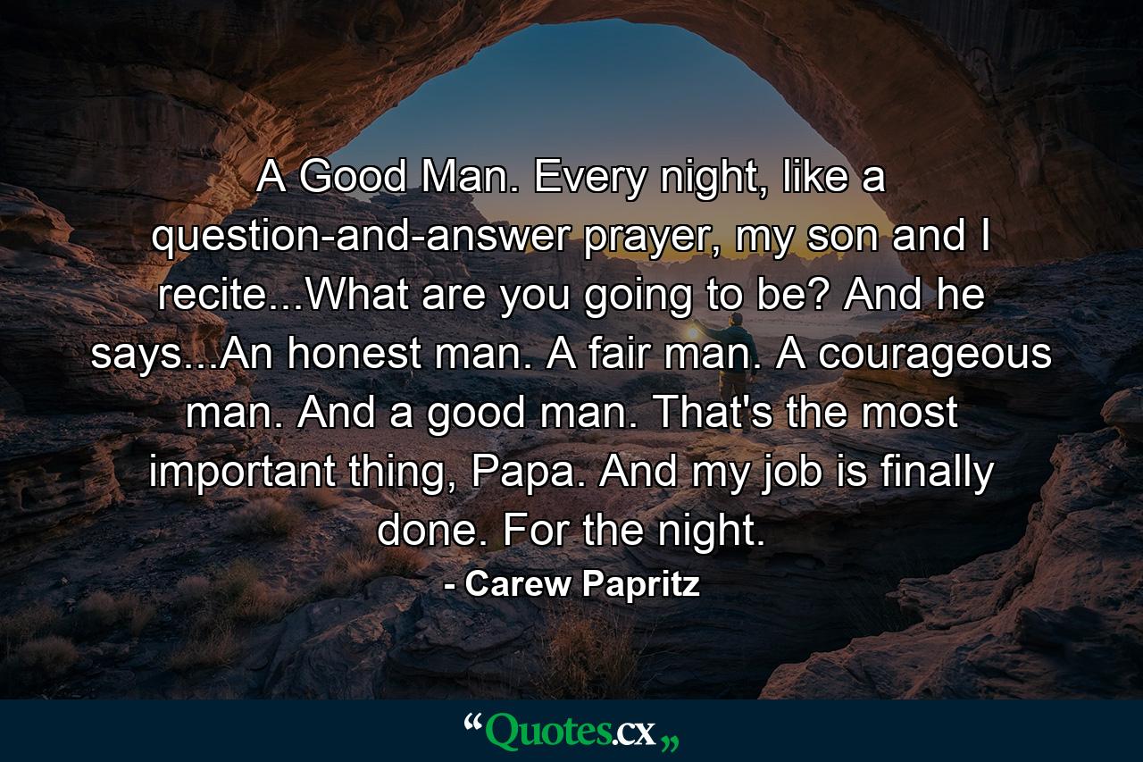 A Good Man. Every night, like a question-and-answer prayer, my son and I recite...What are you going to be? And he says...An honest man. A fair man. A courageous man. And a good man. That's the most important thing, Papa. And my job is finally done. For the night. - Quote by Carew Papritz