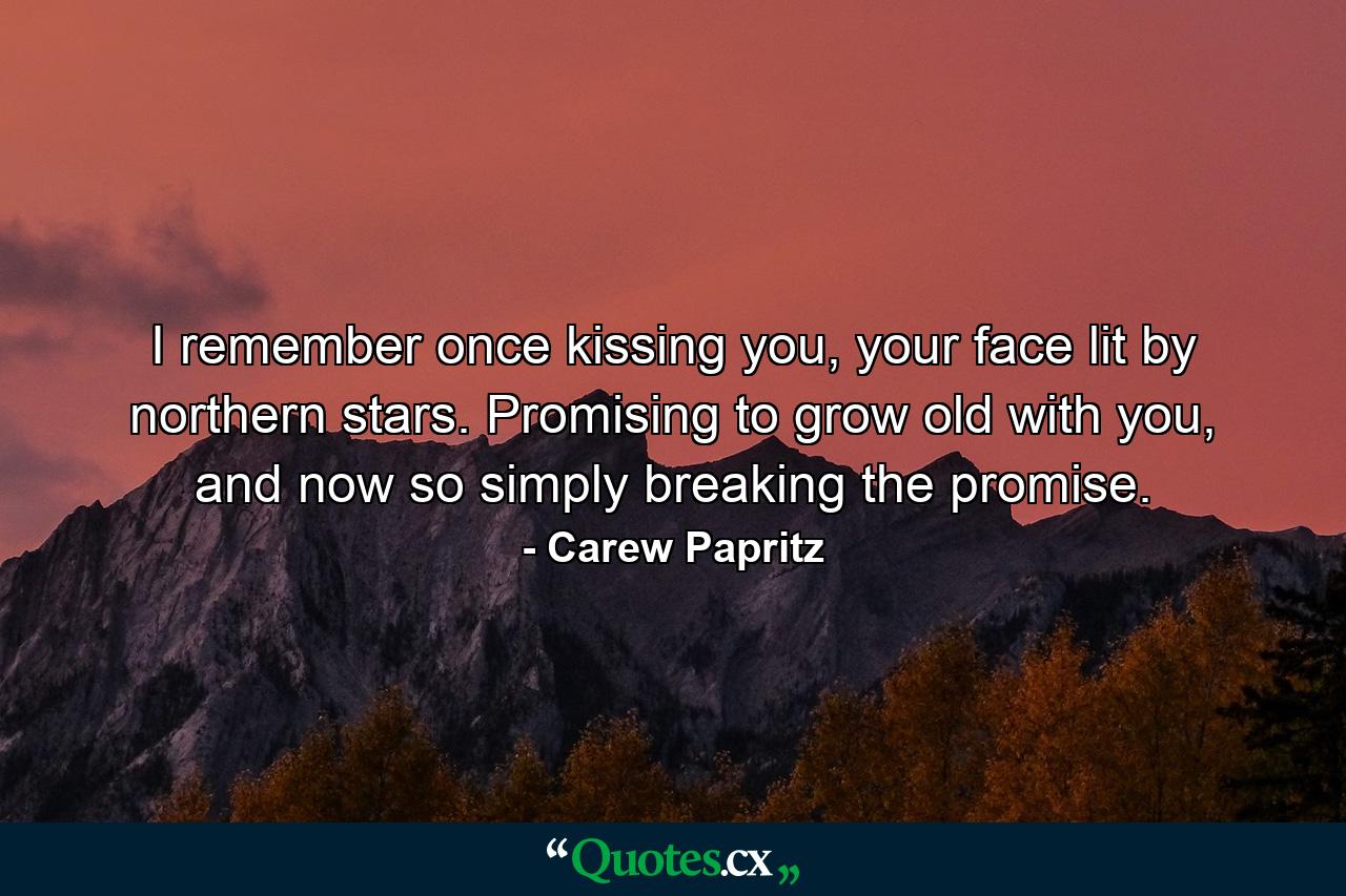 I remember once kissing you, your face lit by northern stars. Promising to grow old with you, and now so simply breaking the promise. - Quote by Carew Papritz