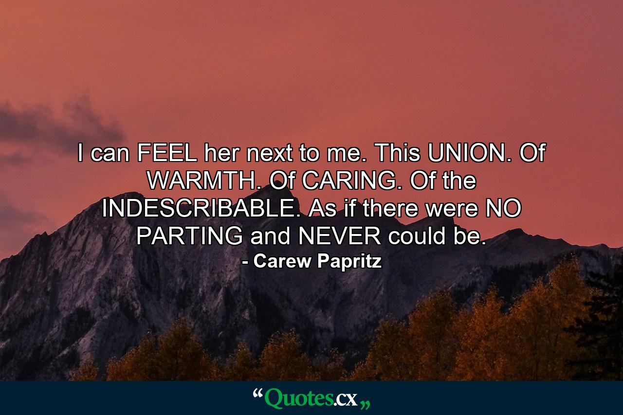 I can FEEL her next to me. This UNION. Of WARMTH. Of CARING. Of the INDESCRIBABLE. As if there were NO PARTING and NEVER could be. - Quote by Carew Papritz