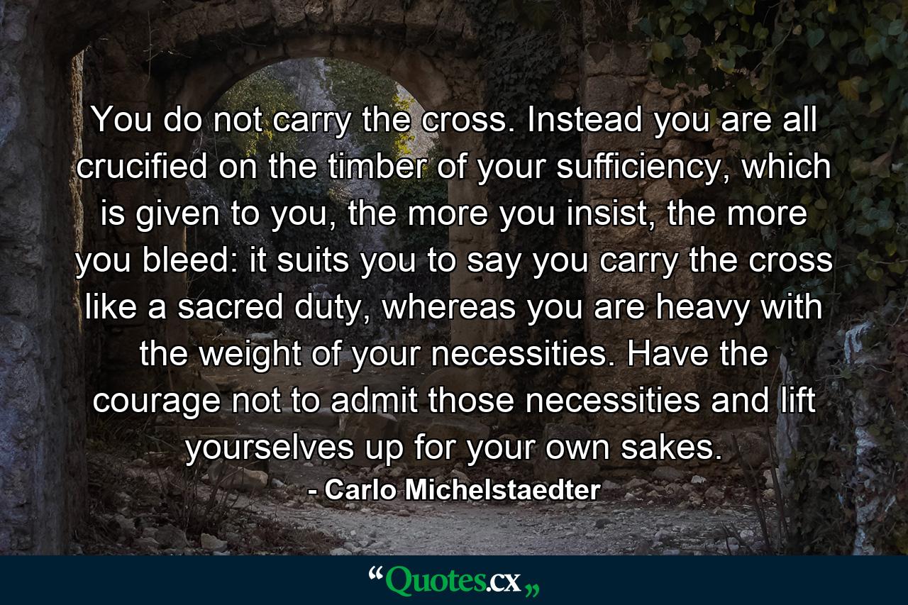 You do not carry the cross. Instead you are all crucified on the timber of your sufficiency, which is given to you, the more you insist, the more you bleed: it suits you to say you carry the cross like a sacred duty, whereas you are heavy with the weight of your necessities. Have the courage not to admit those necessities and lift yourselves up for your own sakes. - Quote by Carlo Michelstaedter