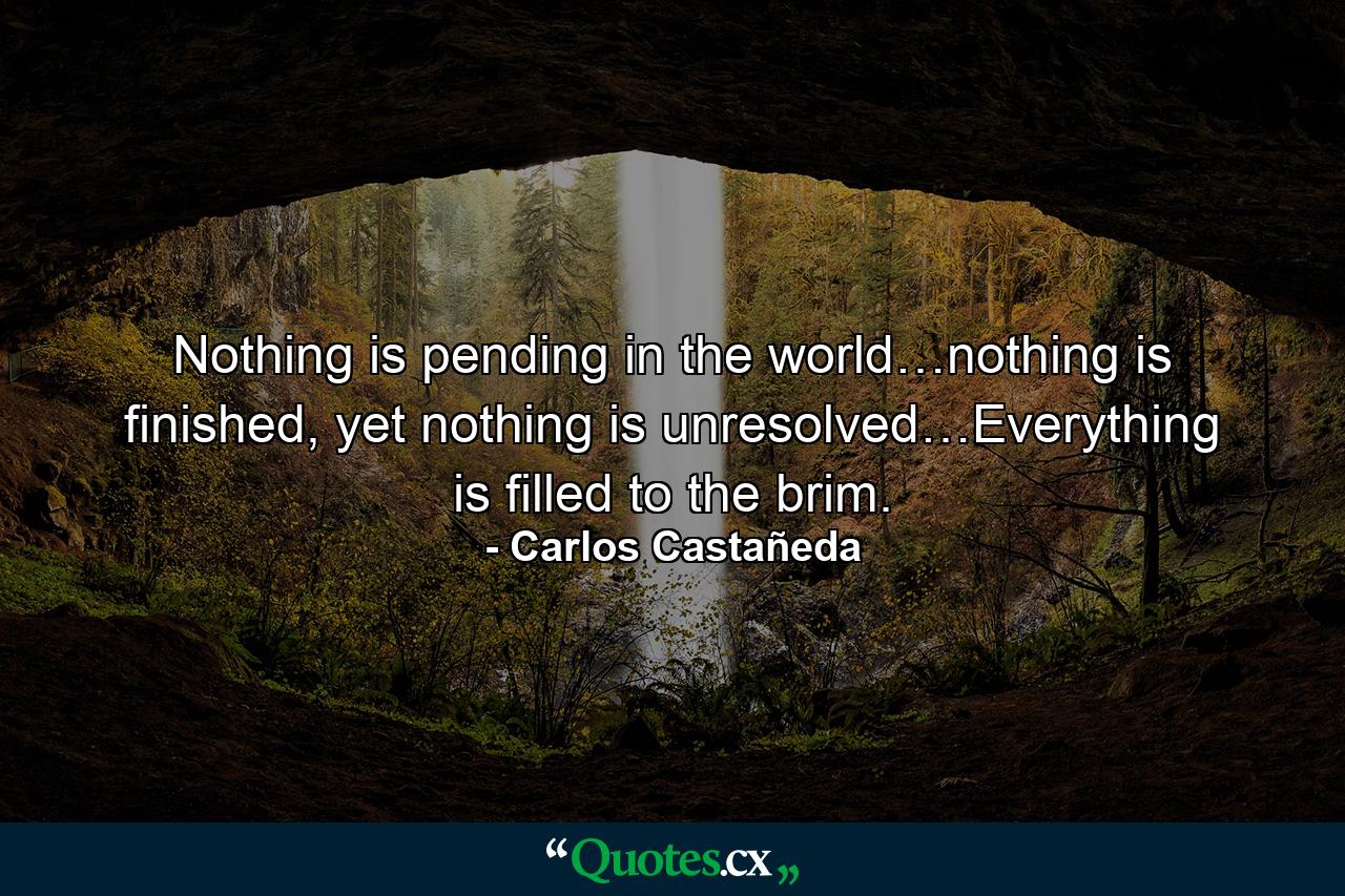 Nothing is pending in the world…nothing is finished, yet nothing is unresolved…Everything is filled to the brim. - Quote by Carlos Castañeda