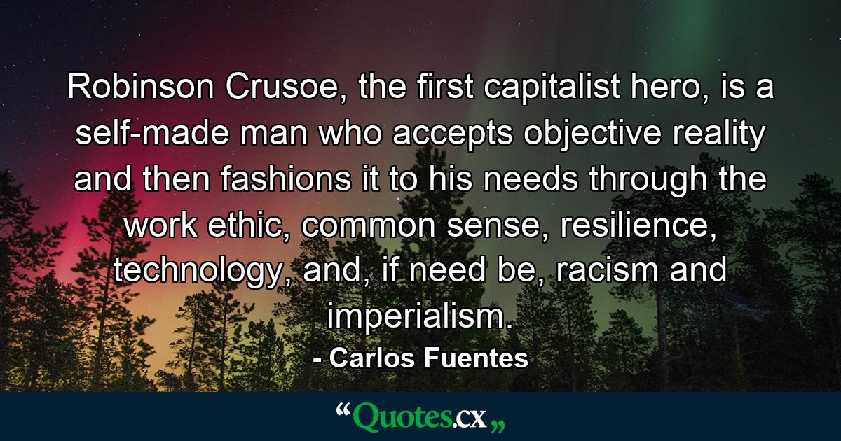 Robinson Crusoe, the first capitalist hero, is a self-made man who accepts objective reality and then fashions it to his needs through the work ethic, common sense, resilience, technology, and, if need be, racism and imperialism. - Quote by Carlos Fuentes