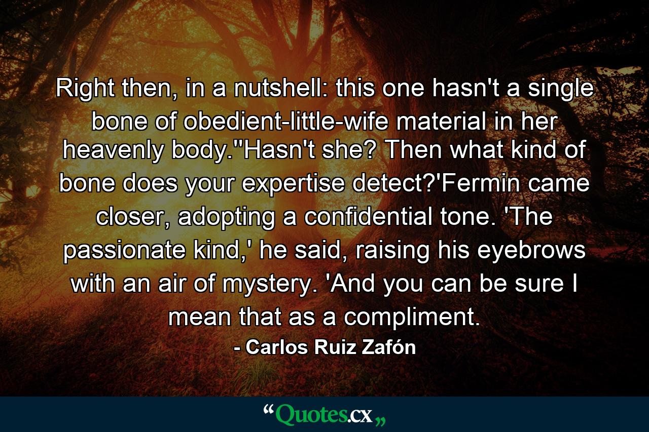 Right then, in a nutshell: this one hasn't a single bone of obedient-little-wife material in her heavenly body.''Hasn't she? Then what kind of bone does your expertise detect?'Fermin came closer, adopting a confidential tone. 'The passionate kind,' he said, raising his eyebrows with an air of mystery. 'And you can be sure I mean that as a compliment. - Quote by Carlos Ruiz Zafón