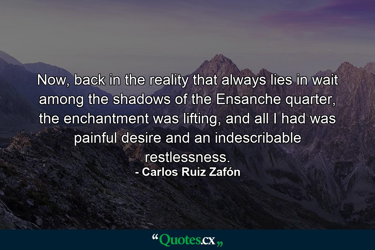 Now, back in the reality that always lies in wait among the shadows of the Ensanche quarter, the enchantment was lifting, and all I had was painful desire and an indescribable restlessness. - Quote by Carlos Ruiz Zafón