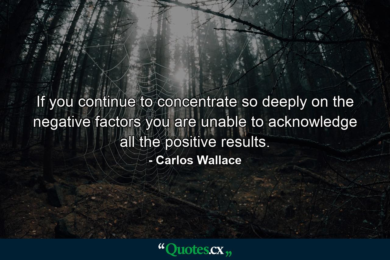 If you continue to concentrate so deeply on the negative factors you are unable to acknowledge all the positive results. - Quote by Carlos Wallace