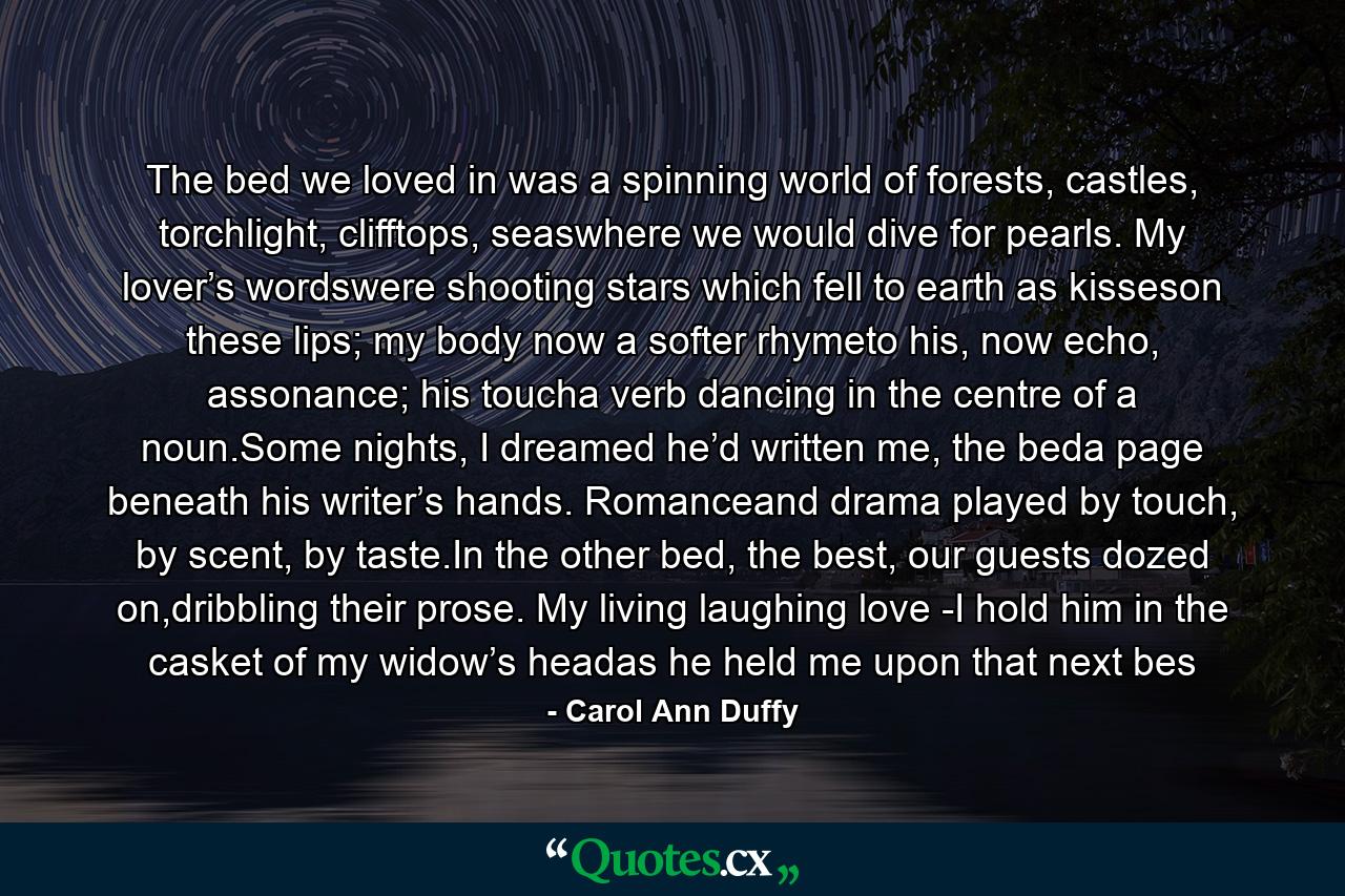 The bed we loved in was a spinning world of forests, castles, torchlight, clifftops, seaswhere we would dive for pearls. My lover’s wordswere shooting stars which fell to earth as kisseson these lips; my body now a softer rhymeto his, now echo, assonance; his toucha verb dancing in the centre of a noun.Some nights, I dreamed he’d written me, the beda page beneath his writer’s hands. Romanceand drama played by touch, by scent, by taste.In the other bed, the best, our guests dozed on,dribbling their prose. My living laughing love -I hold him in the casket of my widow’s headas he held me upon that next bes - Quote by Carol Ann Duffy