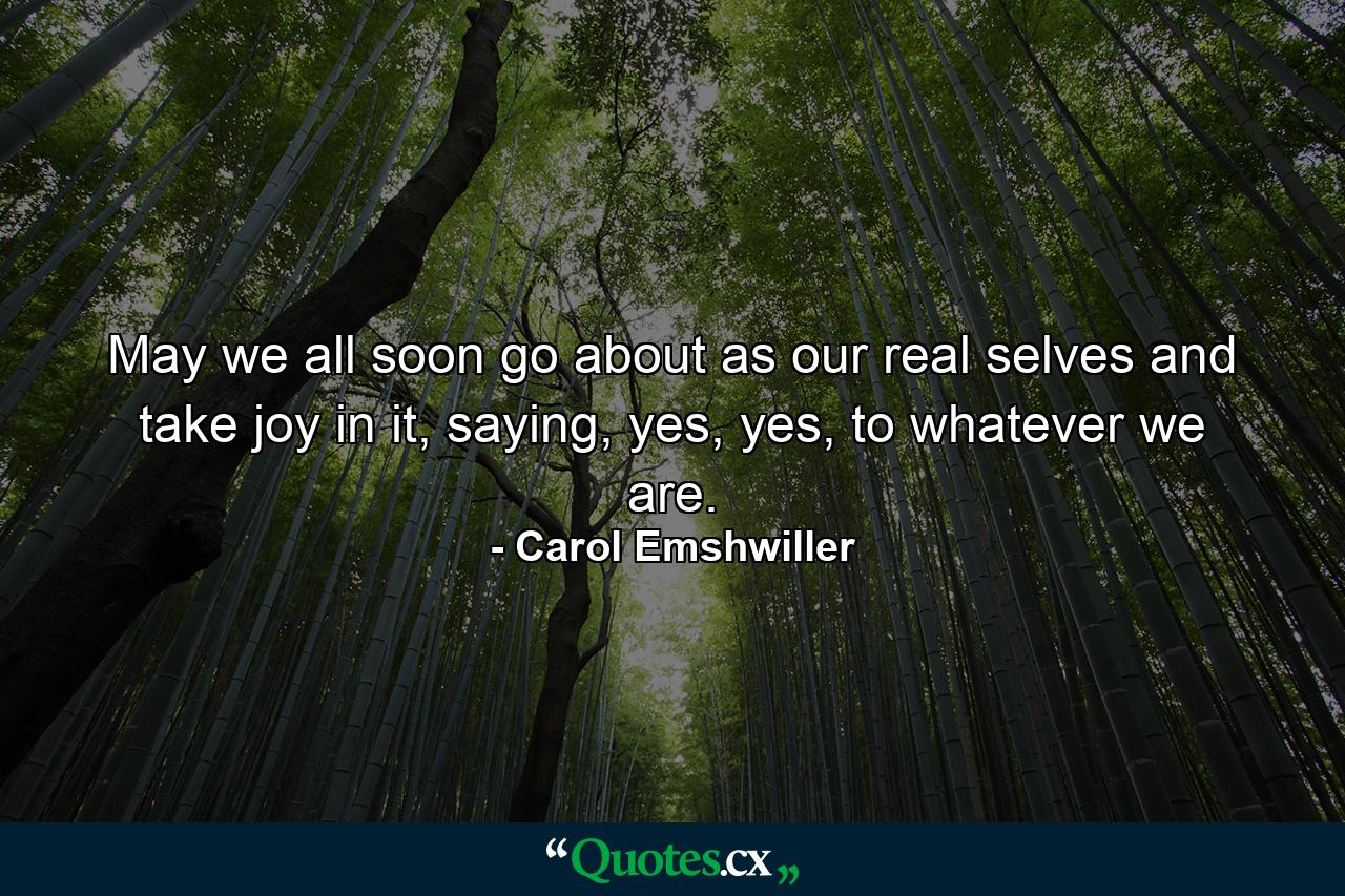 May we all soon go about as our real selves and take joy in it, saying, yes, yes, to whatever we are. - Quote by Carol Emshwiller