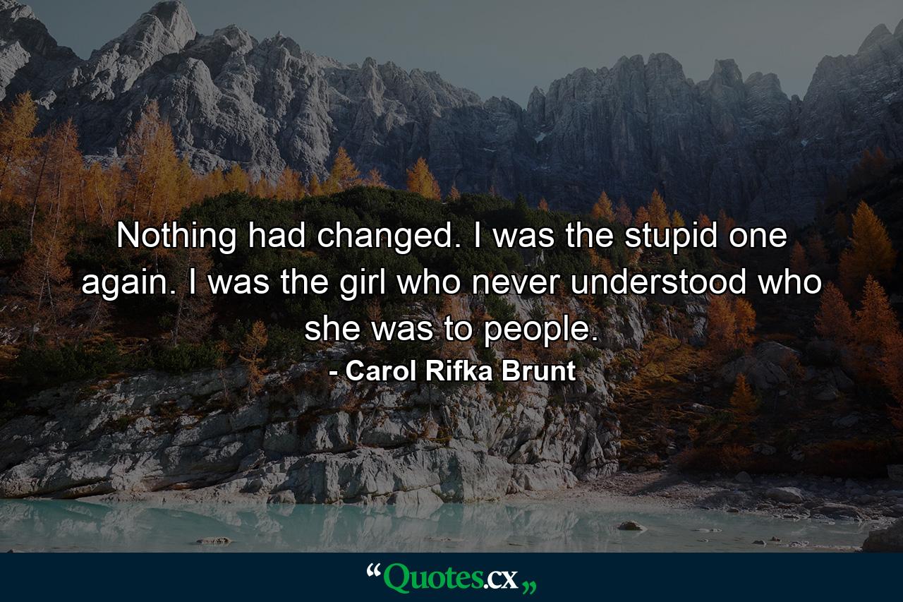 Nothing had changed. I was the stupid one again. I was the girl who never understood who she was to people. - Quote by Carol Rifka Brunt