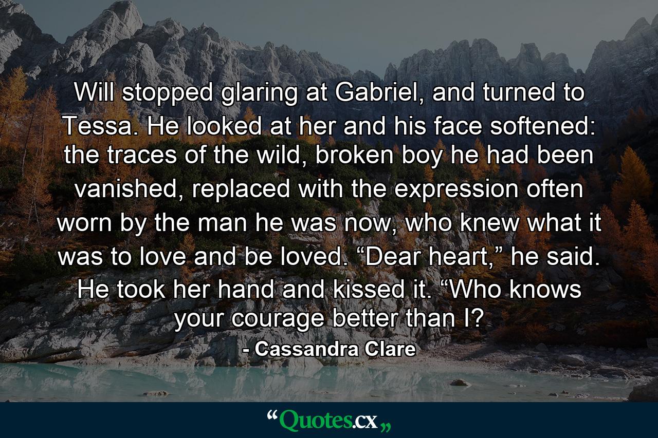 Will stopped glaring at Gabriel, and turned to Tessa. He looked at her and his face softened: the traces of the wild, broken boy he had been vanished, replaced with the expression often worn by the man he was now, who knew what it was to love and be loved. “Dear heart,” he said. He took her hand and kissed it. “Who knows your courage better than I? - Quote by Cassandra Clare