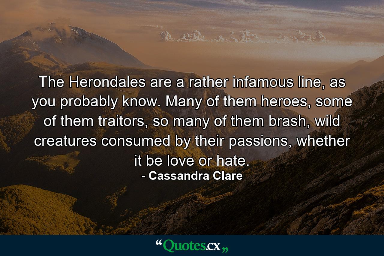 The Herondales are a rather infamous line, as you probably know. Many of them heroes, some of them traitors, so many of them brash, wild creatures consumed by their passions, whether it be love or hate. - Quote by Cassandra Clare