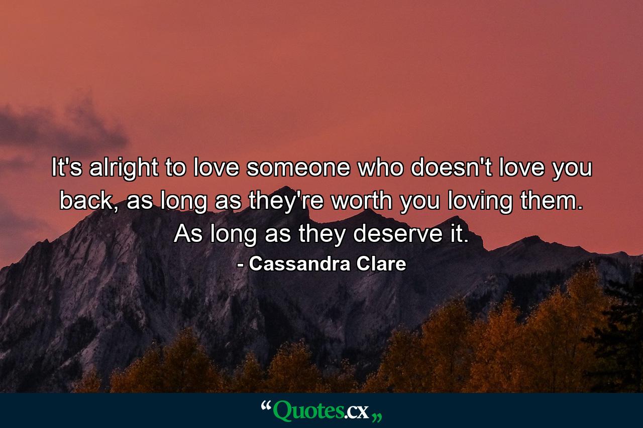 It's alright to love someone who doesn't love you back, as long as they're worth you loving them. As long as they deserve it. - Quote by Cassandra Clare