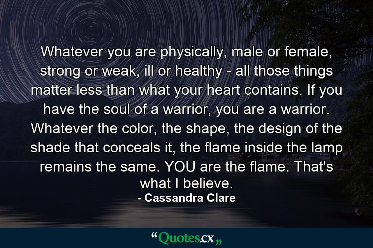 Whatever you are physically, male or female, strong or weak, ill or healthy - all those things matter less than what your heart contains. If you have the soul of a warrior, you are a warrior. Whatever the color, the shape, the design of the shade that conceals it, the flame inside the lamp remains the same. YOU are the flame. That's what I believe. - Quote by Cassandra Clare