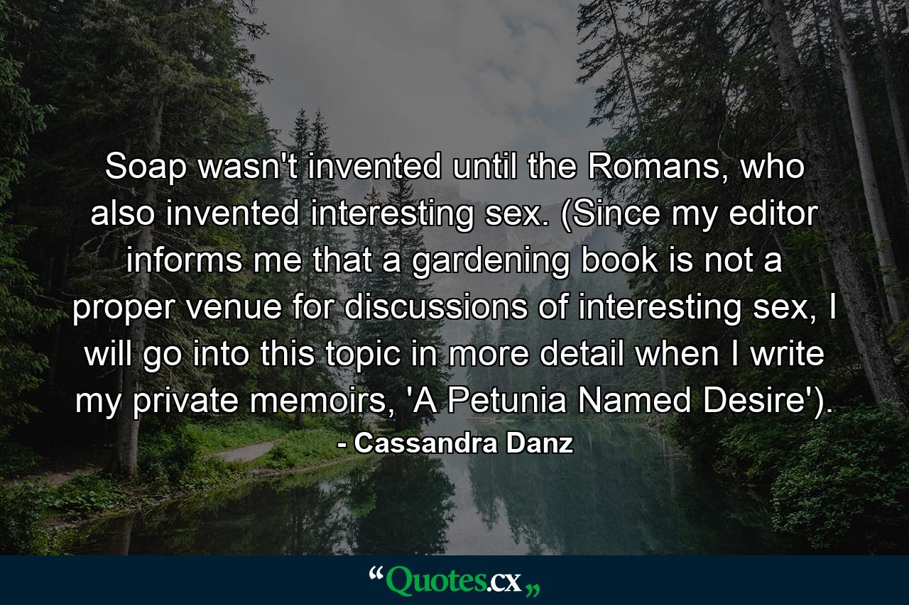 Soap wasn't invented until the Romans, who also invented interesting sex. (Since my editor informs me that a gardening book is not a proper venue for discussions of interesting sex, I will go into this topic in more detail when I write my private memoirs, 'A Petunia Named Desire'). - Quote by Cassandra Danz