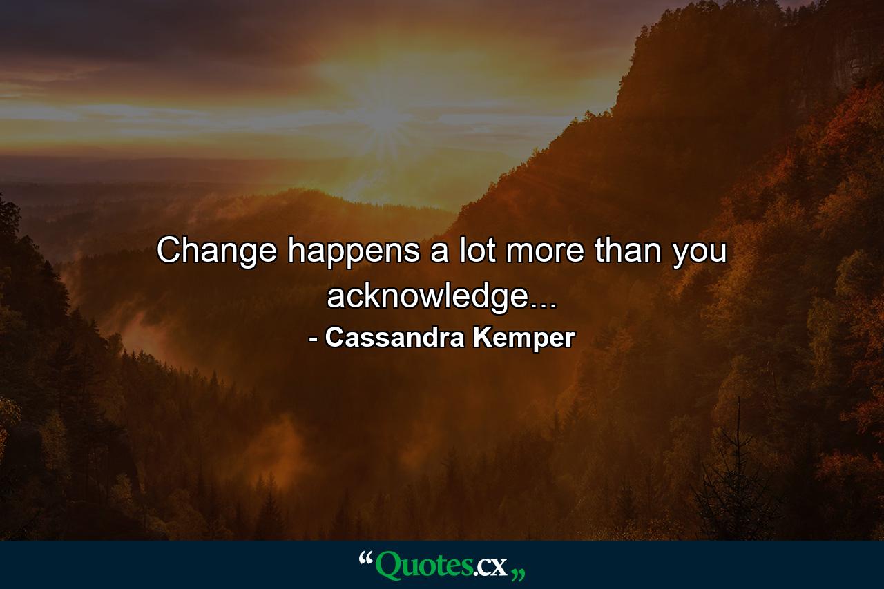 Change happens a lot more than you acknowledge... - Quote by Cassandra Kemper