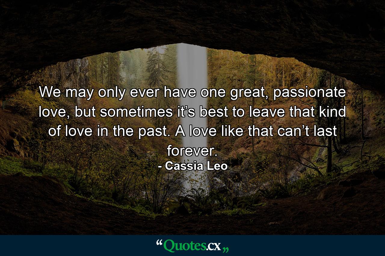 We may only ever have one great, passionate love, but sometimes it’s best to leave that kind of love in the past. A love like that can’t last forever. - Quote by Cassia Leo