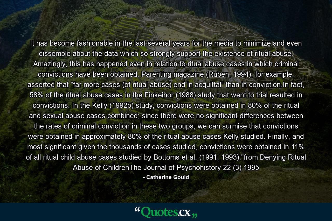 It has become fashionable in the last several years for the media to minimize and even dissemble about the data which so strongly support the existence of ritual abuse. Amazingly, this has happened even in relation to ritual abuse cases in which criminal convictions have been obtained. Parenting magazine (Ruben, 1994), for example, asserted that “far more cases (of ritual abuse) end in acquittal” than in conviction.In fact, 58% of the ritual abuse cases in the Finkeihor (1988) study that went to trial resulted in convictions. In the Kelly (1992b) study, convictions were obtained in 80% of the ritual and sexual abuse cases combined; since there were no significant differences between the rates of criminal conviction in these two groups, we can surmise that convictions were obtained in approximately 80% of the ritual abuse cases Kelly studied. Finally, and most significant given the thousands of cases studied, convictions were obtained in 11% of all ritual child abuse cases studied by Bottoms et al. (1991; 1993).