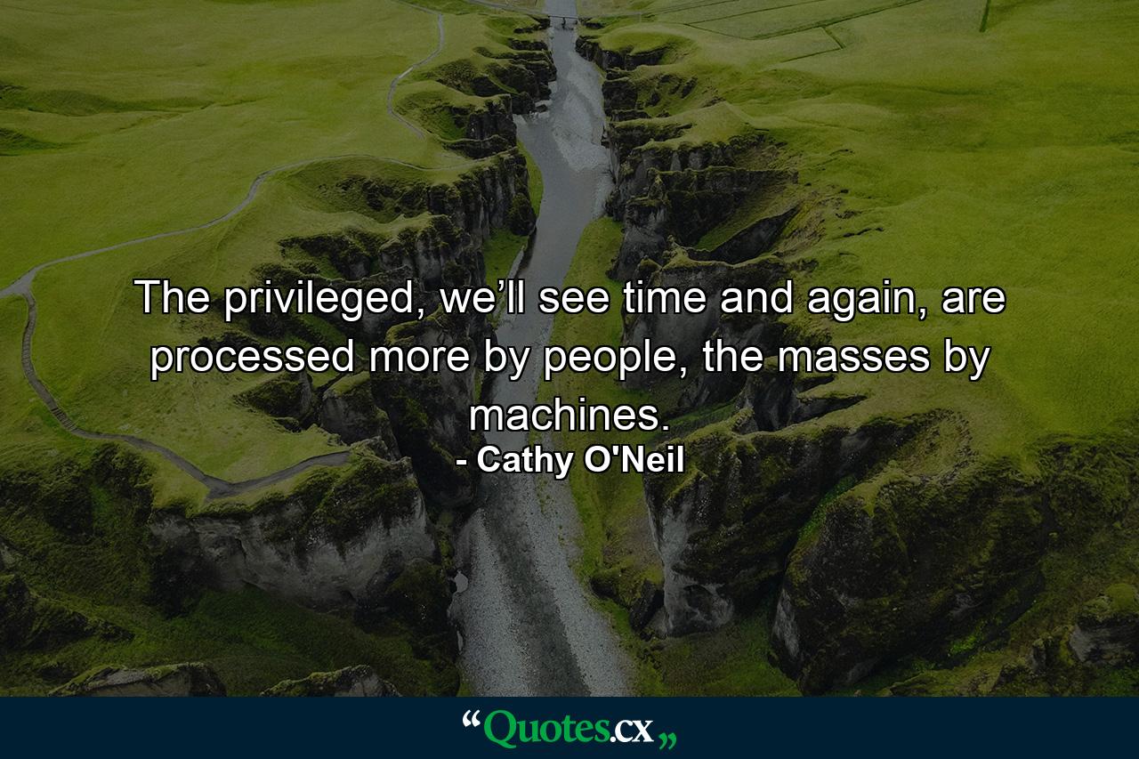 The privileged, we’ll see time and again, are processed more by people, the masses by machines. - Quote by Cathy O'Neil