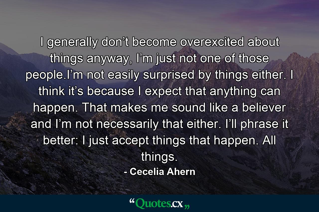 I generally don’t become overexcited about things anyway, I’m just not one of those people.I’m not easily surprised by things either. I think it’s because I expect that anything can happen. That makes me sound like a believer and I’m not necessarily that either. I’ll phrase it better: I just accept things that happen. All things. - Quote by Cecelia Ahern