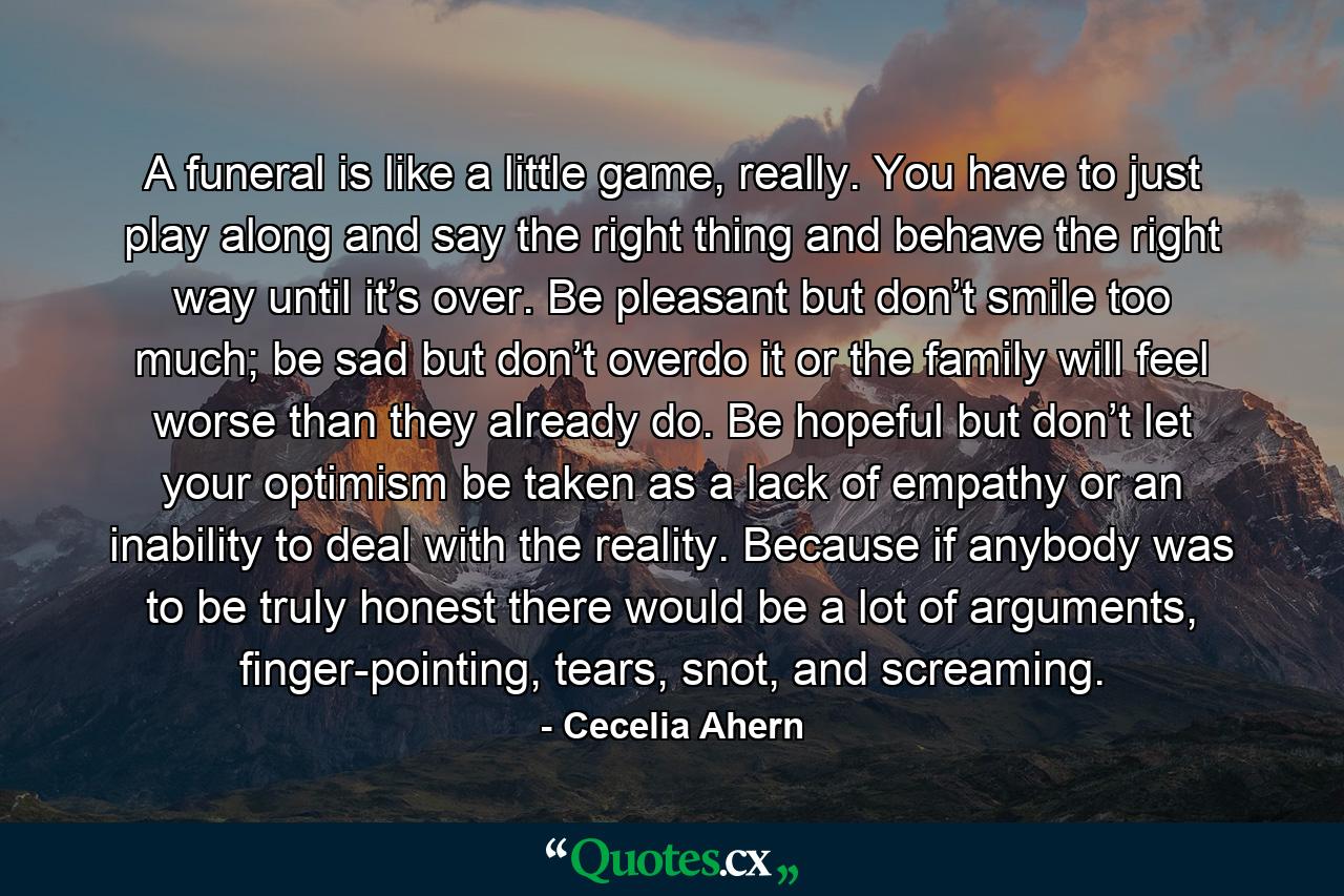 A funeral is like a little game, really. You have to just play along and say the right thing and behave the right way until it’s over. Be pleasant but don’t smile too much; be sad but don’t overdo it or the family will feel worse than they already do. Be hopeful but don’t let your optimism be taken as a lack of empathy or an inability to deal with the reality. Because if anybody was to be truly honest there would be a lot of arguments, finger-pointing, tears, snot, and screaming. - Quote by Cecelia Ahern