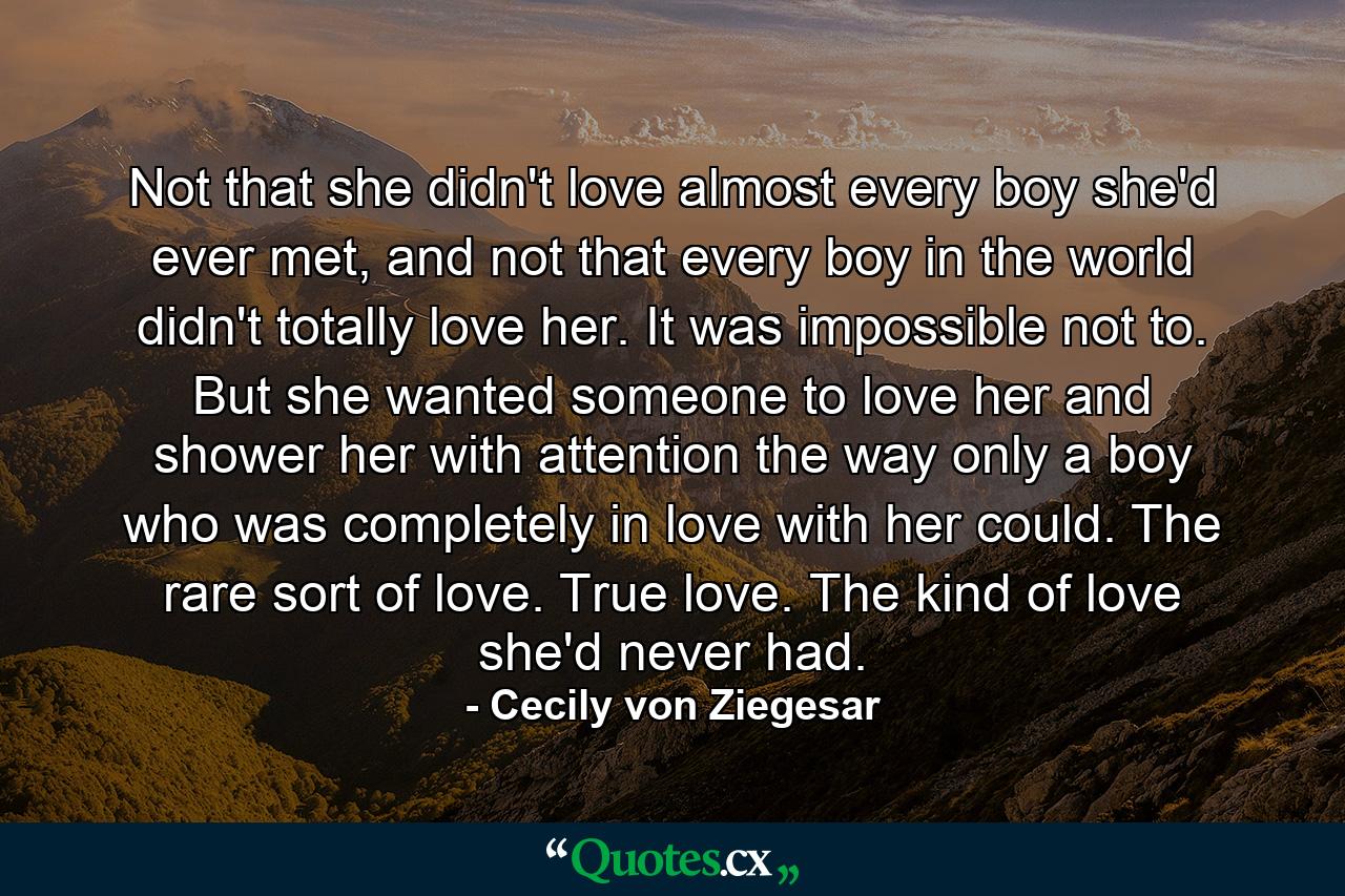 Not that she didn't love almost every boy she'd ever met, and not that every boy in the world didn't totally love her. It was impossible not to. But she wanted someone to love her and shower her with attention the way only a boy who was completely in love with her could. The rare sort of love. True love. The kind of love she'd never had. - Quote by Cecily von Ziegesar