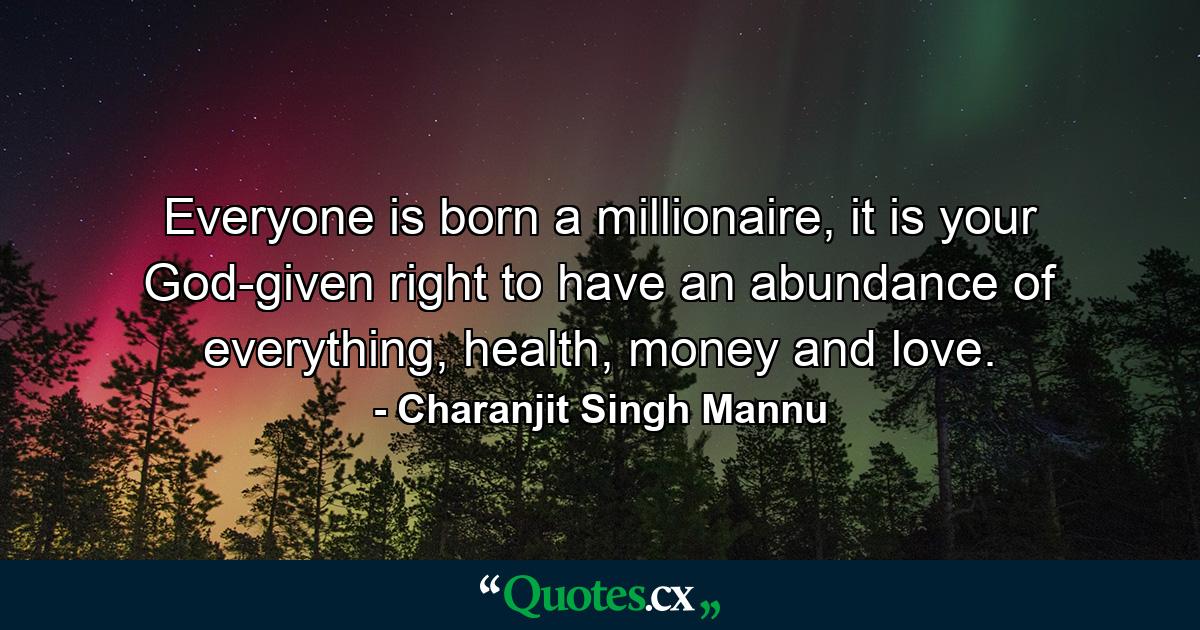 Everyone is born a millionaire, it is your God-given right to have an abundance of everything, health, money and love. - Quote by Charanjit Singh Mannu