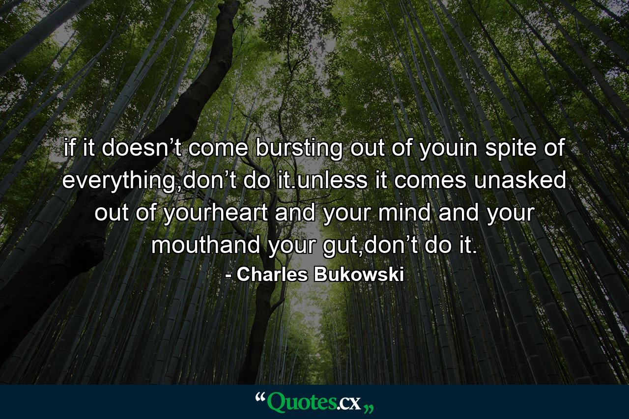 if it doesn’t come bursting out of youin spite of everything,don’t do it.unless it comes unasked out of yourheart and your mind and your mouthand your gut,don’t do it. - Quote by Charles Bukowski