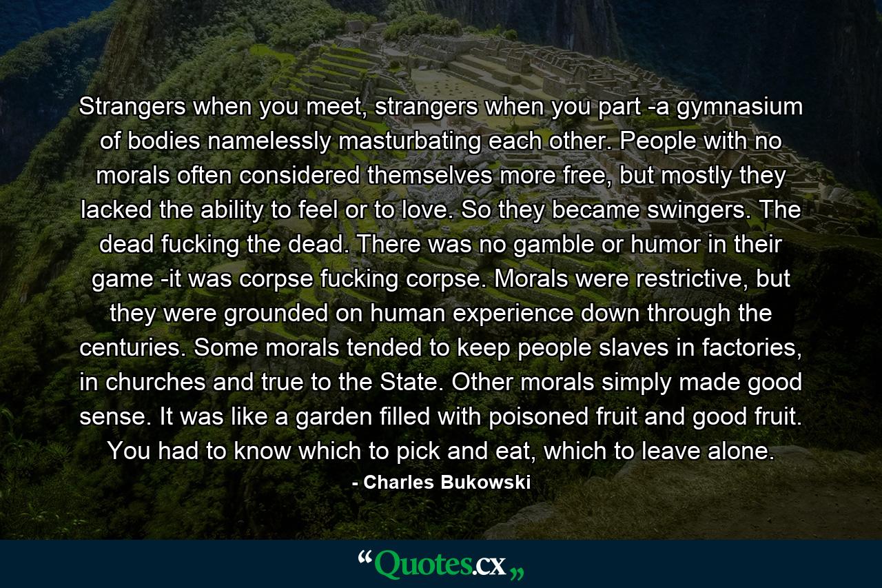 Strangers when you meet, strangers when you part -a gymnasium of bodies namelessly masturbating each other. People with no morals often considered themselves more free, but mostly they lacked the ability to feel or to love. So they became swingers. The dead fucking the dead. There was no gamble or humor in their game -it was corpse fucking corpse. Morals were restrictive, but they were grounded on human experience down through the centuries. Some morals tended to keep people slaves in factories, in churches and true to the State. Other morals simply made good sense. It was like a garden filled with poisoned fruit and good fruit. You had to know which to pick and eat, which to leave alone. - Quote by Charles Bukowski