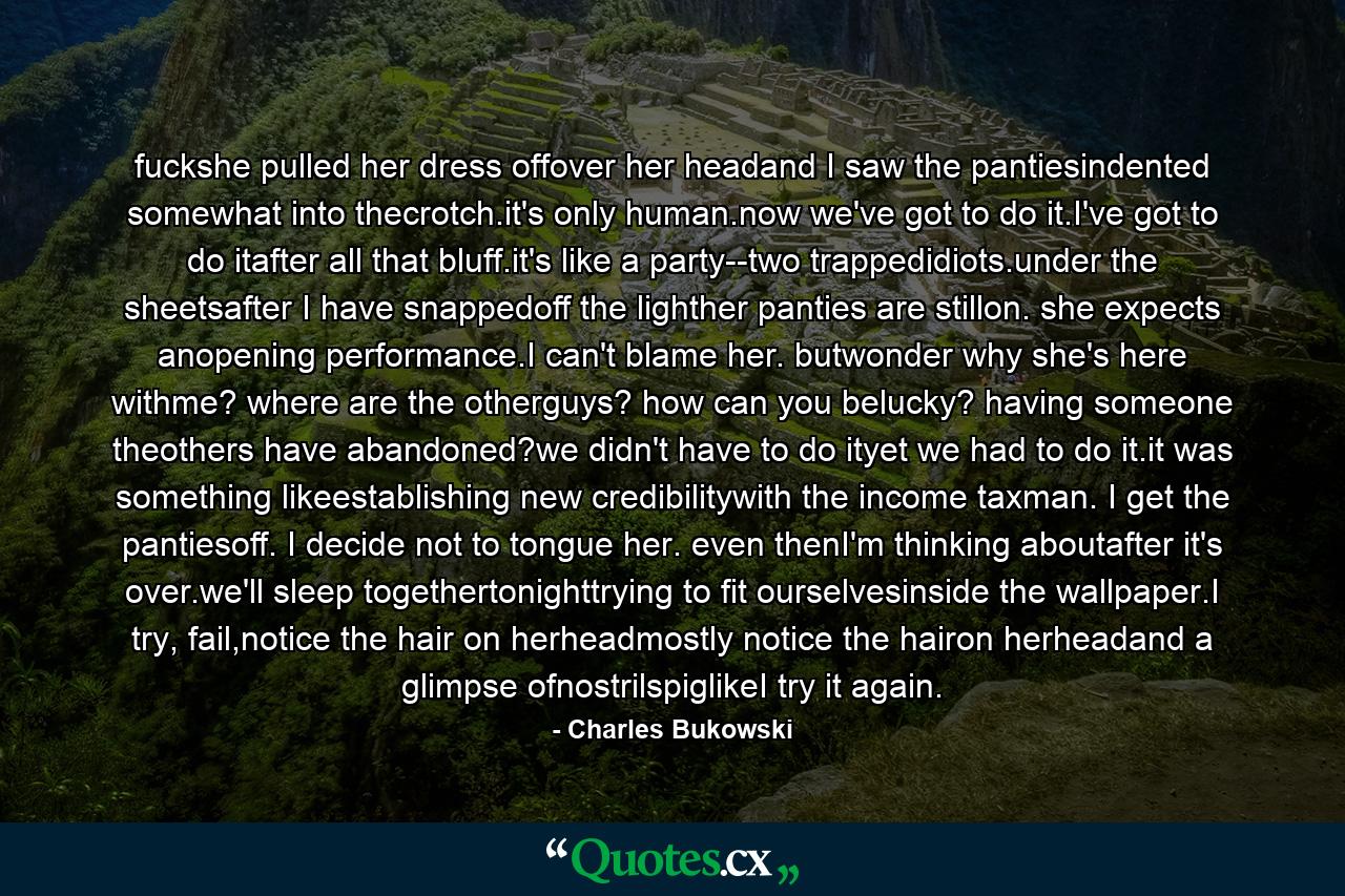 fuckshe pulled her dress offover her headand I saw the pantiesindented somewhat into thecrotch.it's only human.now we've got to do it.I've got to do itafter all that bluff.it's like a party--two trappedidiots.under the sheetsafter I have snappedoff the lighther panties are stillon. she expects anopening performance.I can't blame her. butwonder why she's here withme? where are the otherguys? how can you belucky? having someone theothers have abandoned?we didn't have to do ityet we had to do it.it was something likeestablishing new credibilitywith the income taxman. I get the pantiesoff. I decide not to tongue her. even thenI'm thinking aboutafter it's over.we'll sleep togethertonighttrying to fit ourselvesinside the wallpaper.I try, fail,notice the hair on herheadmostly notice the hairon herheadand a glimpse ofnostrilspiglikeI try it again. - Quote by Charles Bukowski