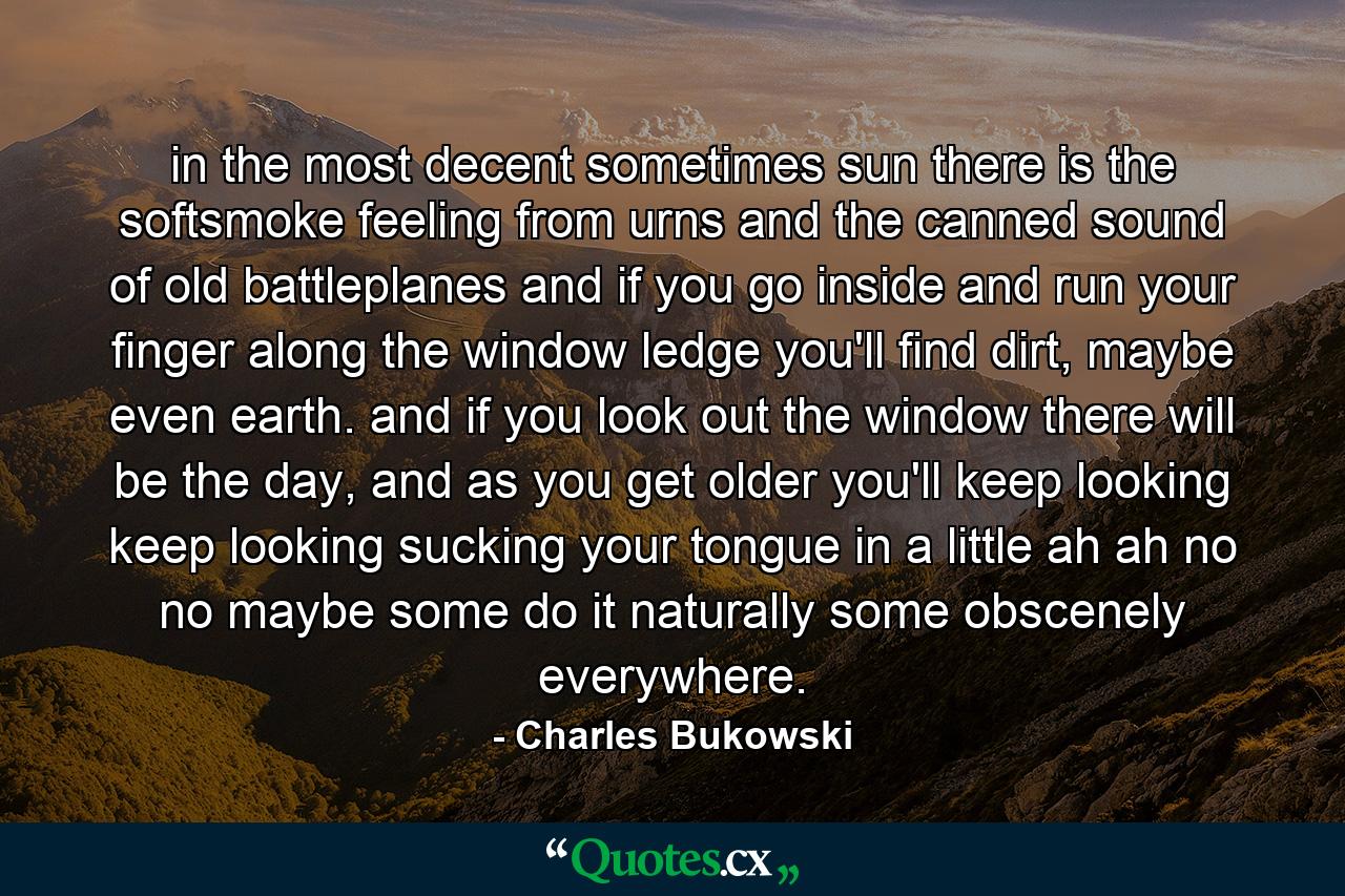 in the most decent sometimes sun there is the softsmoke feeling from urns and the canned sound of old battleplanes and if you go inside and run your finger along the window ledge you'll find dirt, maybe even earth. and if you look out the window there will be the day, and as you get older you'll keep looking keep looking sucking your tongue in a little ah ah no no maybe some do it naturally some obscenely everywhere. - Quote by Charles Bukowski