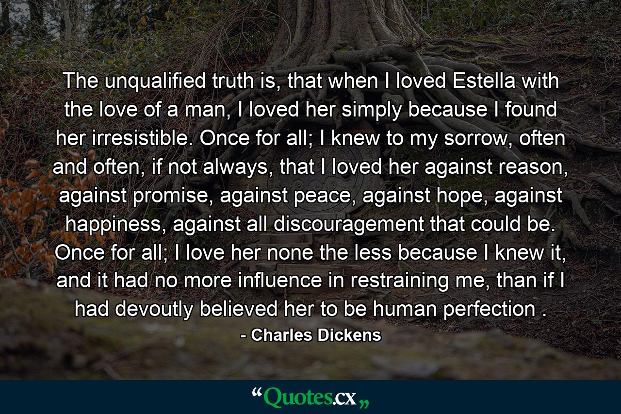 The unqualified truth is, that when I loved Estella with the love of a man, I loved her simply because I found her irresistible. Once for all; I knew to my sorrow, often and often, if not always, that I loved her against reason, against promise, against peace, against hope, against happiness, against all discouragement that could be. Once for all; I love her none the less because I knew it, and it had no more influence in restraining me, than if I had devoutly believed her to be human perfection . - Quote by Charles Dickens