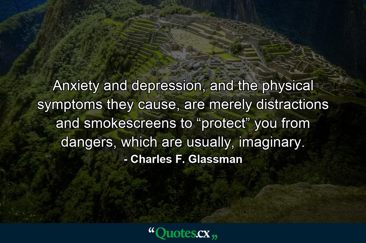 Anxiety and depression, and the physical symptoms they cause, are merely distractions and smokescreens to “protect” you from dangers, which are usually, imaginary. - Quote by Charles F. Glassman